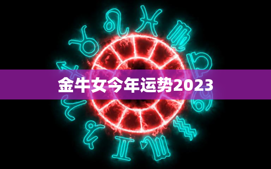 金牛女今年运势2023(财运亨通事业顺利爱情甜蜜)