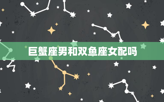 巨蟹座男和双鱼座女配吗(星座专家揭秘两人恋爱秘籍)