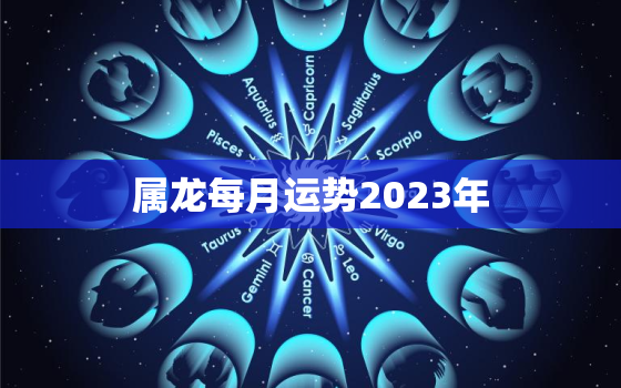 属龙每月运势2023年(好运连连财源滚滚)