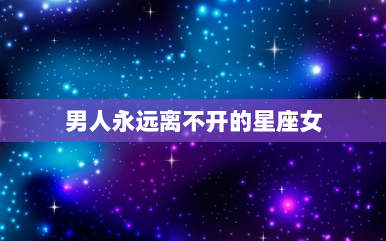 男人永远离不开的星座女(十二星座中最具魅力的女性特质)