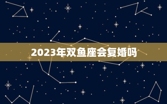 2023年双鱼座会复婚吗(星座专家揭秘双鱼座的复合可能性有多大)