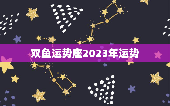 双鱼运势座2023年运势(浪漫之年财运亨通)