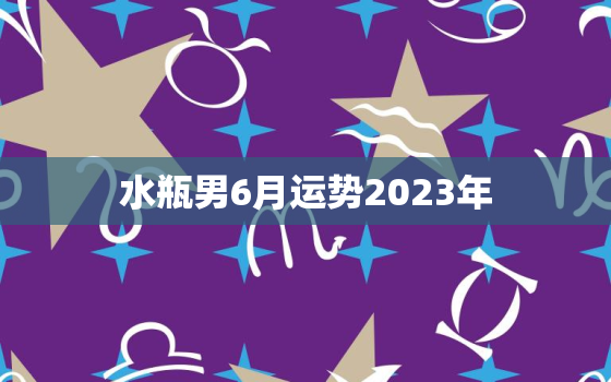 水瓶男6月运势2023年(事业顺遂感情波动)