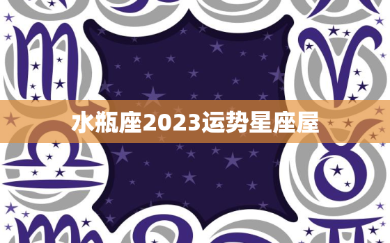 水瓶座2023运势星座屋(未来三年的幸运之星)