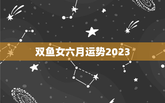 双鱼女六月运势2023(爱情事业双丰收)