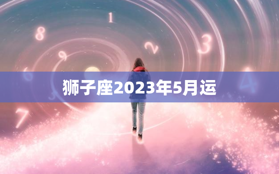 狮子座2023年5月运(狮子座的财运大爆发)