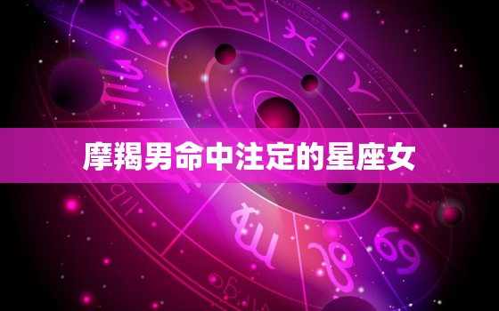 摩羯男命中注定的星座女(完美匹配谁是最佳拍档)