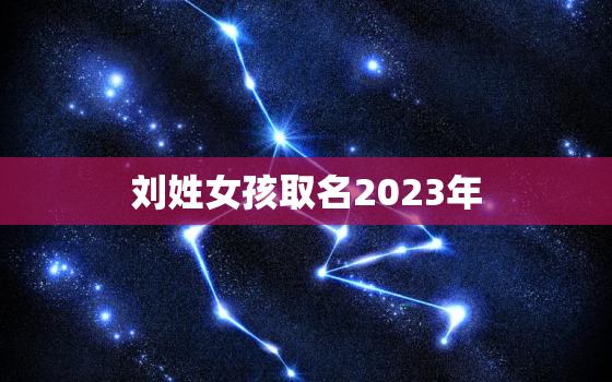 刘姓女孩取名2023年(独具匠心的命名灵感)