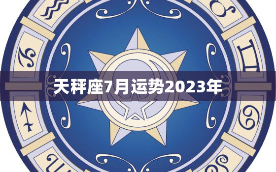 天秤座7月运势2023年(爱情运势大好)