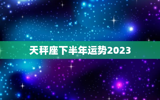 天秤座下半年运势2023(平稳顺遂财运亨通)