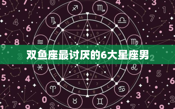 双鱼座最讨厌的6大星座男(你一定要知道的星座特征)