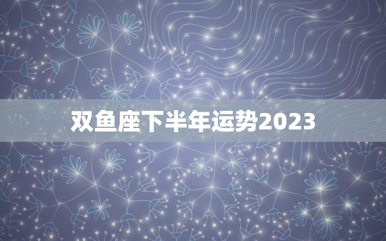 双鱼座下半年运势2023(事业财运双丰收)