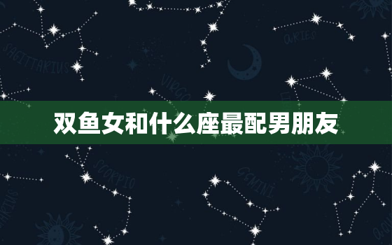 双鱼女和什么座最配男朋友(星座配对指南)