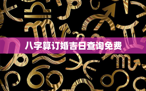 八字算订婚吉日查询免费(如何选定最佳订婚日期)