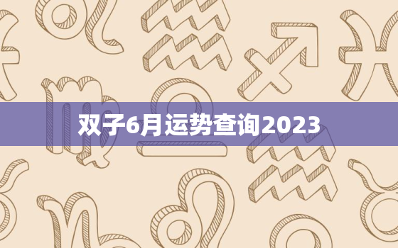 双子6月运势查询2023(事业上有惊喜感情生变数)