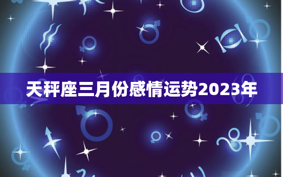 天秤座三月份感情运势2023年，天秤座三月份运势2020