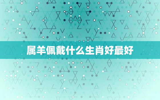 属羊佩戴什么生肖好最好(如何选择最佳生肖饰品)