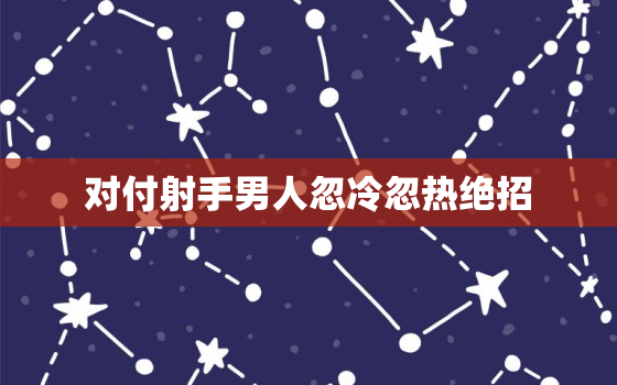 对付射手男人忽冷忽热绝招(如何让他对你死心塌地)