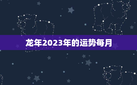 龙年2023年的运势每月(详解财运旺盛事业顺利感情甜蜜)