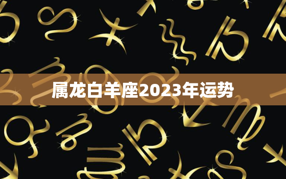 属龙白羊座2023年运势(好运连连财源滚滚)