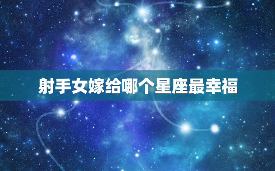 射手女嫁给哪个星座最幸福(完美匹配的星座大揭秘)