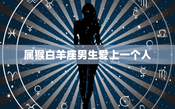 属猴白羊座男生爱上一个人(如何展现真正的爱情)