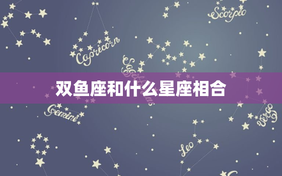 双鱼座和什么星座相合(匹配的星座是哪些)