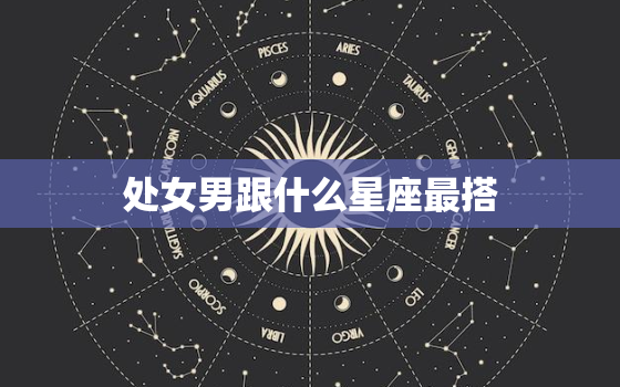 处女男跟什么星座最搭(星座大介绍配对指南)