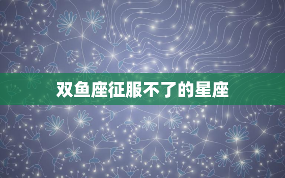 双鱼座征服不了的星座(挑战双鱼座情感极限的星座)