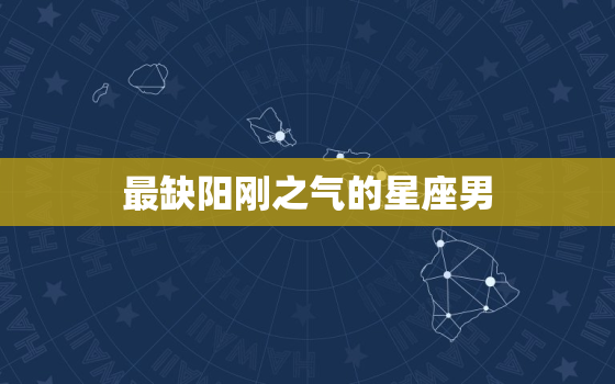 最缺阳刚之气的星座男(介绍他们为何缺乏男子气概)