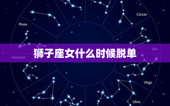 狮子座女什么时候脱单(星座专家介绍狮子座女脱单方法)