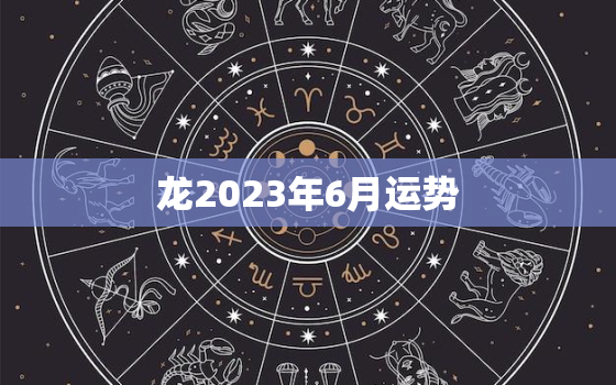 龙2023年6月运势(事业财运双丰收)