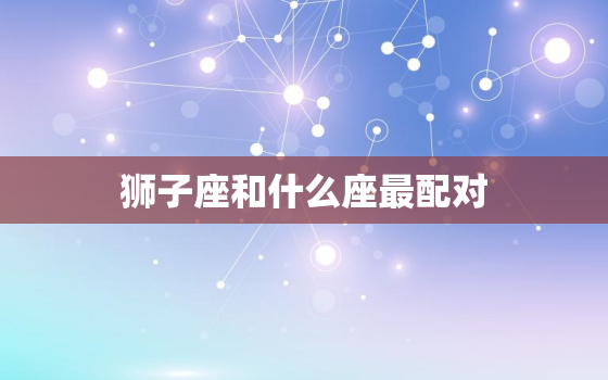 狮子座和什么座最配对(星座组合介绍)