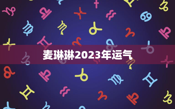 麦琳琳2023年运气(大好机会降临幸运之星高照)