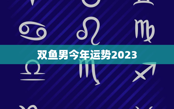 双鱼男今年运势2023(大展宏图财运亨通)