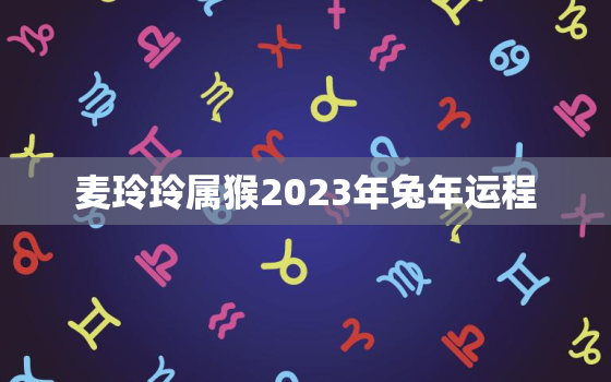 麦玲玲属猴2023年兔年运程，属猴2021麦玲玲