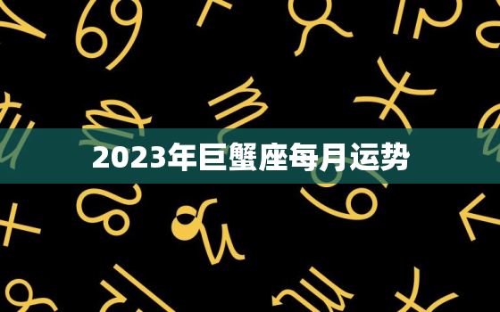 2023年巨蟹座每月运势，2023年巨蟹座运势