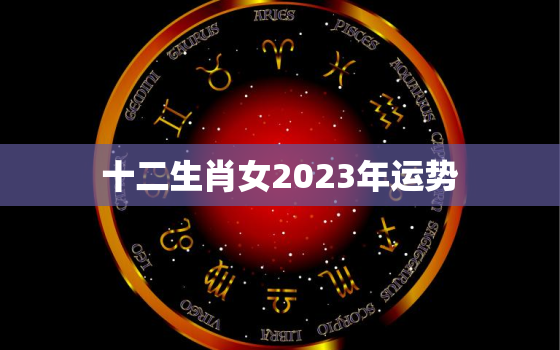 十二生肖女2023年运势，12生肖2023年运势