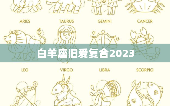 白羊座旧爱复合2023，白羊座旧爱复合2023年运势