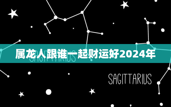 属龙人跟谁一起财运好2024年（ 龙年属龙人财运伴侣选择）