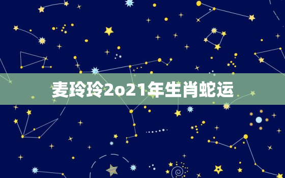 麦玲玲2o21年生肖蛇运，生肖蛇2021年运势及运程麦玲玲