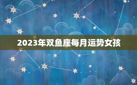 2023年双鱼座每月运势女孩，2023年进入双鱼