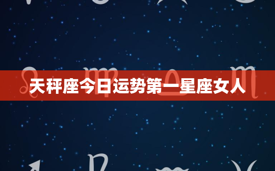 天秤座今日运势第一星座女人，天秤座今日运势第一星座女人