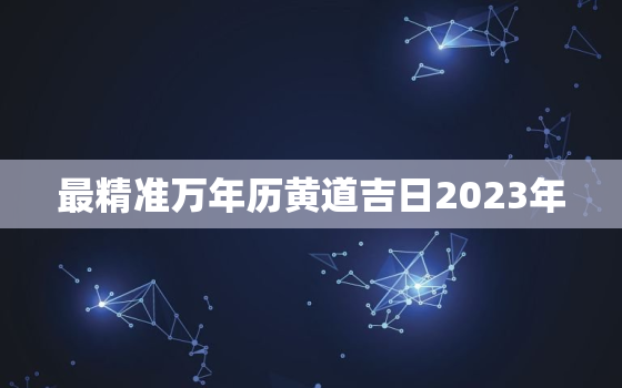 最精准万年历黄道吉日2023年，202l年万年历黄道吉日