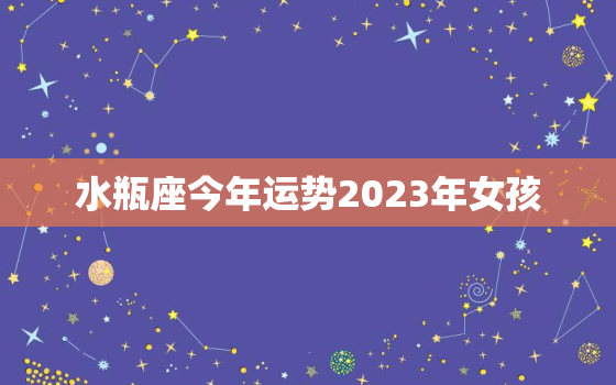 水瓶座今年运势2023年女孩，水瓶座运势2023年运势