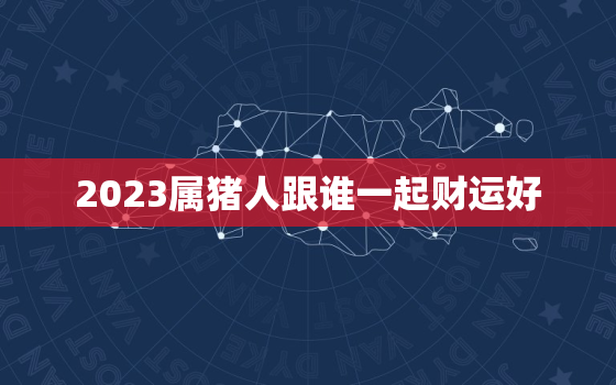 2023属猪人跟谁一起财运好，2023年属猪爱情运势