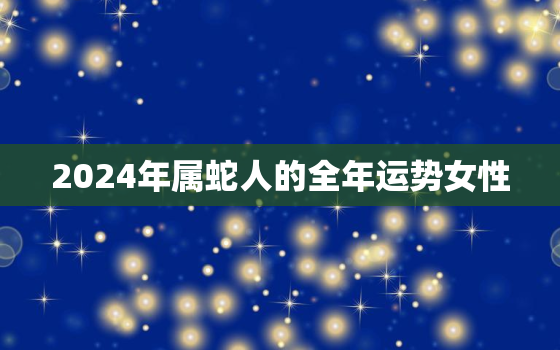 2024年属蛇人的全年运势女性，2024年属蛇的运势及运程