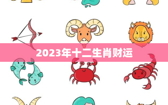 2023年十二生肖财运，2023年12生肖运势
