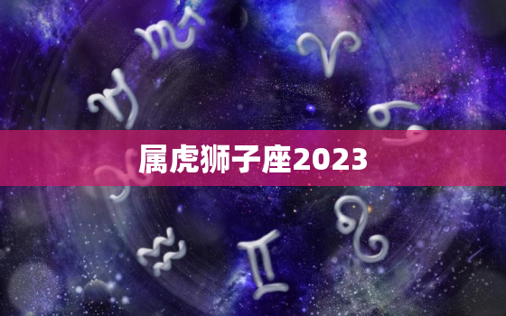 属虎狮子座2023，属虎狮子座2023年的全年运势