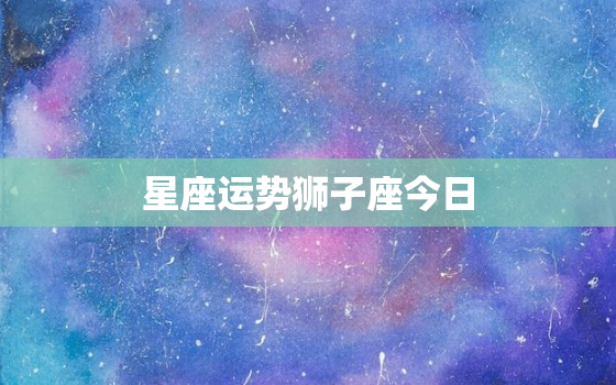 星座运势狮子座今日，星座运势狮子座今日运程